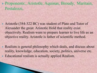  Proponents:, Aristotle, Aquinas, Broudy, Maritain,
Pestalozzi,
 Aristotle (384-322 BC) was student of Plato and Tutor of
Alexander the great. Aristotle Hold that reality exist
objectively. Realism want to prepare learner to live life as an
objective reality. Aristotle is father of scientific method.
 Realism is general philosophy which deals, and discuss about
reality, knowledge, education, society, politics, universe etc.
 Educational realism is actually applied Realism.
 