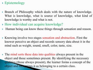  Epistemology
 Branch of Philosophy which deals with the nature of knowledge.
What is knowledge, what is source of knowledge, what kind of
knowledge is worthy and what is not.
 How individual can acquire knowledge?
 Human being can know these things through sensation and reason.
 Knowing involve two stages sensation and abstraction. First the
knower perceive an object and records sensory data about it in the
mind such as weight, sound, smell, color, taste, size.
 The mind sorts these data into qualities always present in the
object and those sometimes present. By identifying the necessary
qualities (those always present), the learner forms a concept of the
object and recognizes it as belonging to a certain class.
 