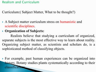 Realism and Curriculum
Curriculum:( Subject Matter, What to be thought?)
 A Subject matter curriculum stress on humanistic and
scientific disciplines.
 Organization of Subjects:
Realists believe that studying a curriculum of organized,
separate subjects is the most effective way to learn about reality.
Organizing subject matter, as scientists and scholars do, is a
sophisticated method of classifying objects.
 For example, past human experiences can be organized into
history. Botany studies plants systematically according to their
classifications.
 