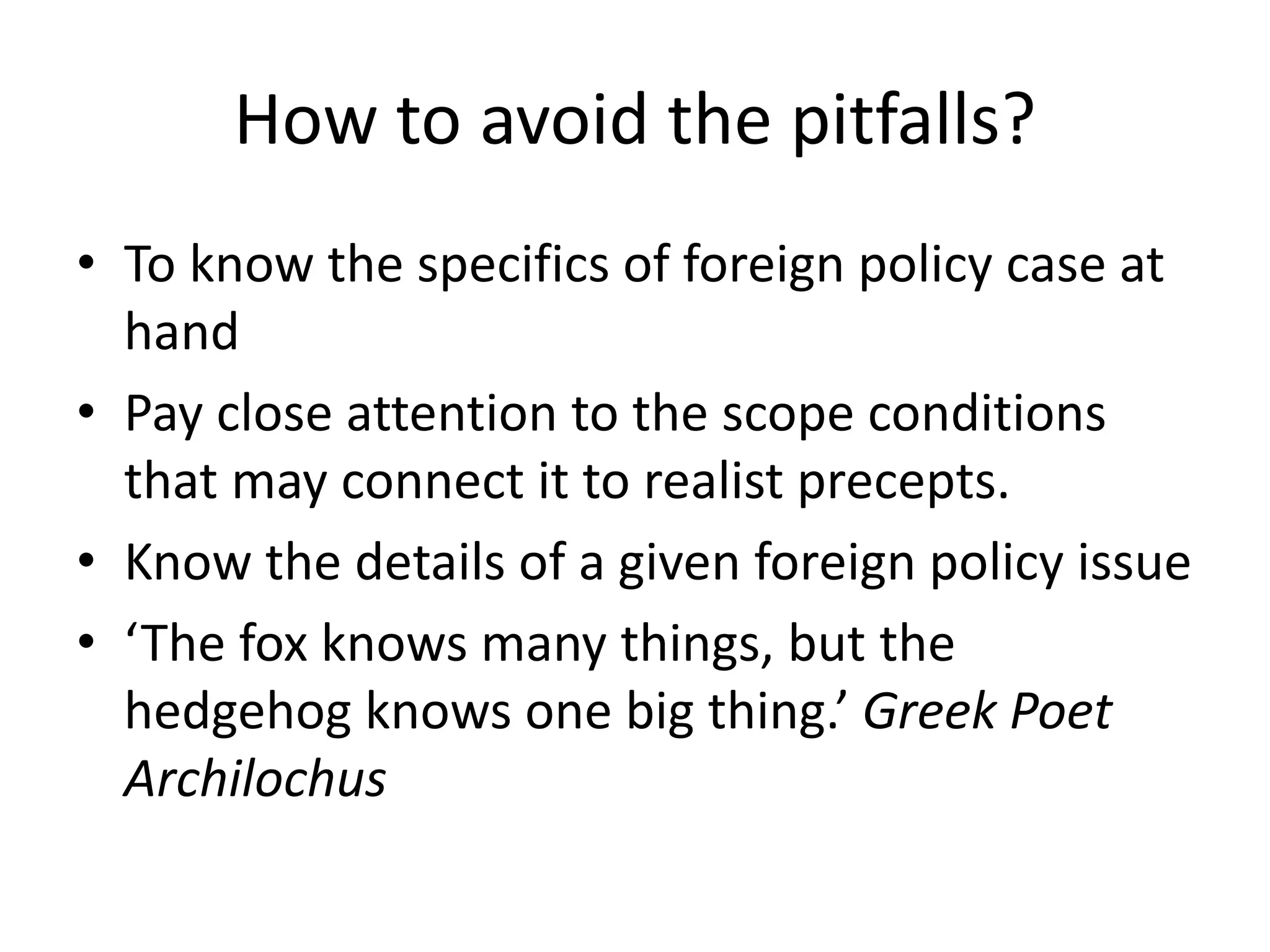 How to avoid the pitfalls?
• To know the specifics of foreign policy case at
hand
• Pay close attention to the scope conditions
that may connect it to realist precepts.
• Know the details of a given foreign policy issue
• ‘The fox knows many things, but the
hedgehog knows one big thing.’ Greek Poet
Archilochus
 