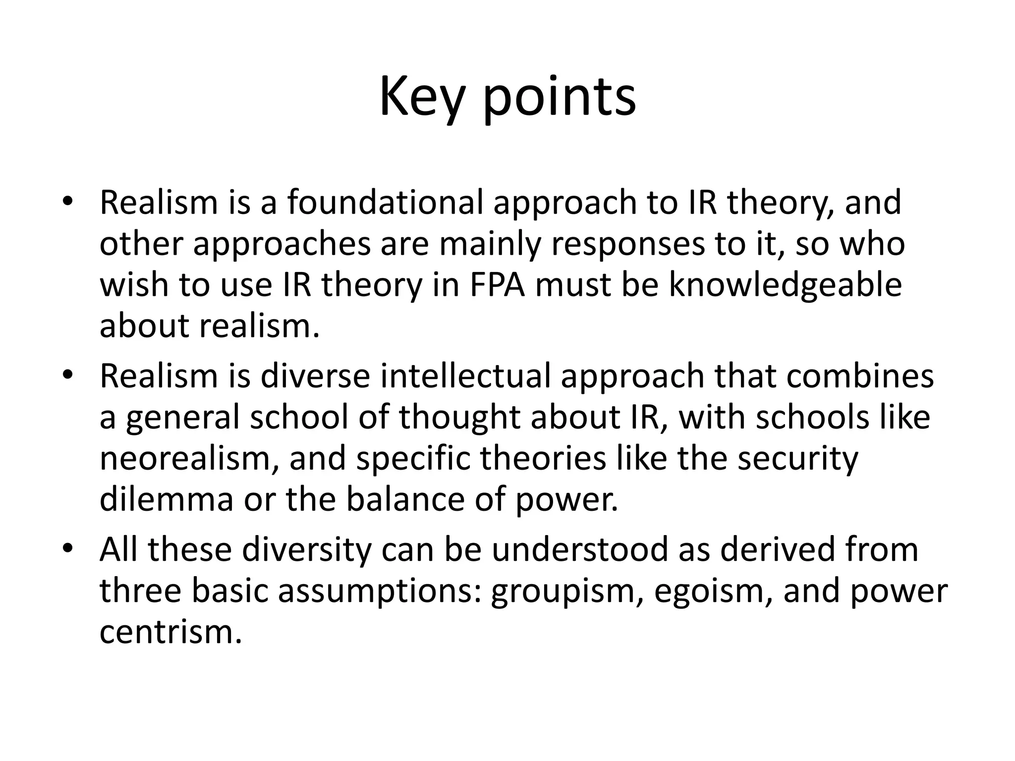 Key points
• Realism is a foundational approach to IR theory, and
other approaches are mainly responses to it, so who
wish to use IR theory in FPA must be knowledgeable
about realism.
• Realism is diverse intellectual approach that combines
a general school of thought about IR, with schools like
neorealism, and specific theories like the security
dilemma or the balance of power.
• All these diversity can be understood as derived from
three basic assumptions: groupism, egoism, and power
centrism.
 