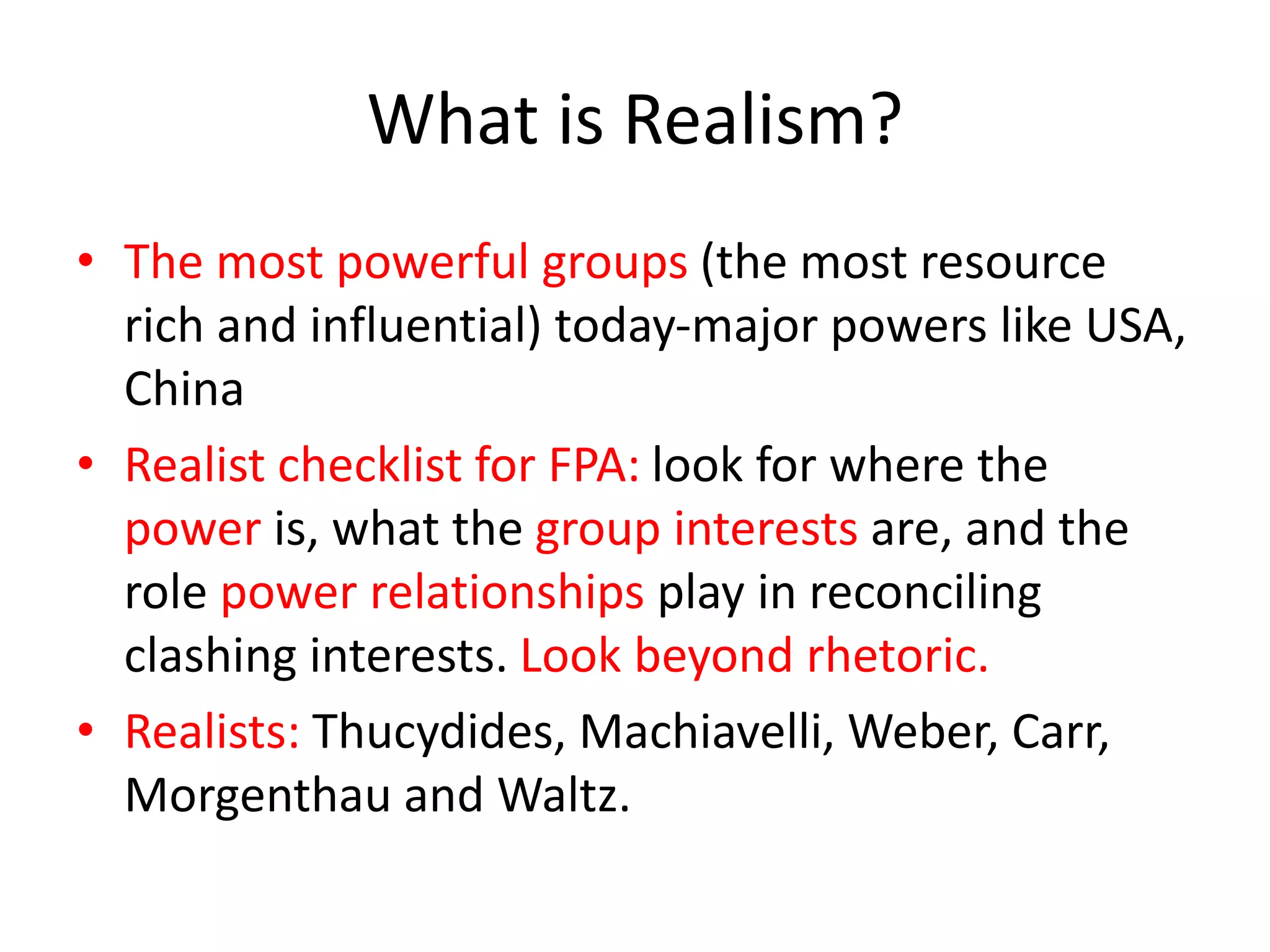 What is Realism?
• The most powerful groups (the most resource
rich and influential) today-major powers like USA,
China
• Realist checklist for FPA: look for where the
power is, what the group interests are, and the
role power relationships play in reconciling
clashing interests. Look beyond rhetoric.
• Realists: Thucydides, Machiavelli, Weber, Carr,
Morgenthau and Waltz.
 