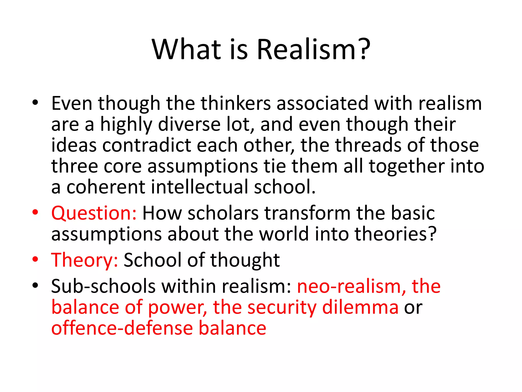 What is Realism?
• Even though the thinkers associated with realism
are a highly diverse lot, and even though their
ideas contradict each other, the threads of those
three core assumptions tie them all together into
a coherent intellectual school.
• Question: How scholars transform the basic
assumptions about the world into theories?
• Theory: School of thought
• Sub-schools within realism: neo-realism, the
balance of power, the security dilemma or
offence-defense balance
 