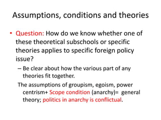 Assumptions, conditions and theories
• Question: How do we know whether one of
these theoretical subschools or specific
theories applies to specific foreign policy
issue?
– Be clear about how the various part of any
theories fit together.
The assumptions of groupism, egoism, power
centrism+ Scope condition (anarchy)= general
theory; politics in anarchy is conflictual.
 