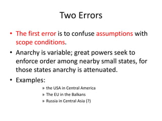 Two Errors
• The first error is to confuse assumptions with
scope conditions.
• Anarchy is variable; great powers seek to
enforce order among nearby small states, for
those states anarchy is attenuated.
• Examples:
» the USA in Central America
» The EU in the Balkans
» Russia in Central Asia (?)
 