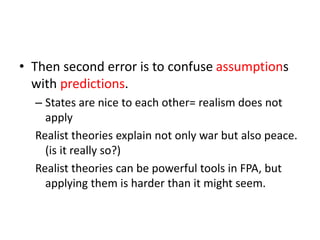 • Then second error is to confuse assumptions
with predictions.
– States are nice to each other= realism does not
apply
Realist theories explain not only war but also peace.
(is it really so?)
Realist theories can be powerful tools in FPA, but
applying them is harder than it might seem.
 