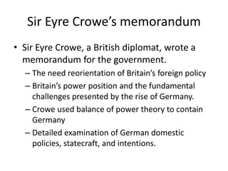 Sir Eyre Crowe’s memorandum
• Sir Eyre Crowe, a British diplomat, wrote a
memorandum for the government.
– The need reorientation of Britain’s foreign policy
– Britain’s power position and the fundamental
challenges presented by the rise of Germany.
– Crowe used balance of power theory to contain
Germany
– Detailed examination of German domestic
policies, statecraft, and intentions.
 