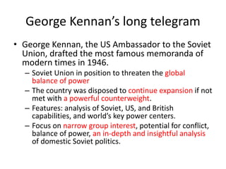 George Kennan’s long telegram
• George Kennan, the US Ambassador to the Soviet
Union, drafted the most famous memoranda of
modern times in 1946.
– Soviet Union in position to threaten the global
balance of power
– The country was disposed to continue expansion if not
met with a powerful counterweight.
– Features: analysis of Soviet, US, and British
capabilities, and world’s key power centers.
– Focus on narrow group interest, potential for conflict,
balance of power, an in-depth and insightful analysis
of domestic Soviet politics.
 