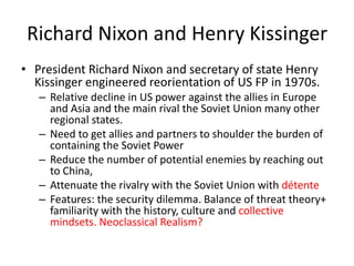 Richard Nixon and Henry Kissinger
• President Richard Nixon and secretary of state Henry
Kissinger engineered reorientation of US FP in 1970s.
– Relative decline in US power against the allies in Europe
and Asia and the main rival the Soviet Union many other
regional states.
– Need to get allies and partners to shoulder the burden of
containing the Soviet Power
– Reduce the number of potential enemies by reaching out
to China,
– Attenuate the rivalry with the Soviet Union with détente
– Features: the security dilemma. Balance of threat theory+
familiarity with the history, culture and collective
mindsets. Neoclassical Realism?
 