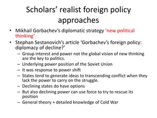 Scholars’ realist foreign policy
approaches
• Mikhail Gorbachev’s diplomatic strategy ‘new political
thinking’
• Stephan Sestanovich’s article ‘Gorbachev’s foreign policy:
diplomacy of decline?’
– Group interest and power not the global vision of new thinking
are the key to politics.
– Underlying power position of the Soviet Union
– It was response to power shift
– States tend to generate ideas to transcending conflict when they
lack the power to carry on the struggle.
– Declining states do have options
– But also declining power can use force to try to rescue its
position
– General theory + detailed knowledge of Cold War
 