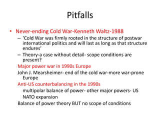 Pitfalls
• Never-ending Cold War-Kenneth Waltz-1988
– ‘Cold War was firmly rooted in the structure of postwar
international politics and will last as long as that structure
endures’
– Theory-a case without detail- scope conditions are
present?
Major power war in 1990s Europe
John J. Mearsheimer- end of the cold war-more war-prone
Europe
Anti-US counterbalancing in the 1990s
multipolar balance of power- other major powers- US
NATO expansion
Balance of power theory BUT no scope of conditions
 