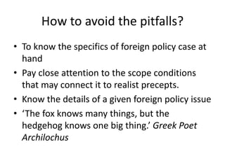 How to avoid the pitfalls?
• To know the specifics of foreign policy case at
hand
• Pay close attention to the scope conditions
that may connect it to realist precepts.
• Know the details of a given foreign policy issue
• ‘The fox knows many things, but the
hedgehog knows one big thing.’ Greek Poet
Archilochus
 