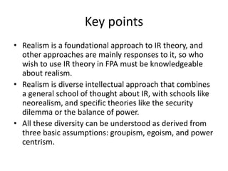 Key points
• Realism is a foundational approach to IR theory, and
other approaches are mainly responses to it, so who
wish to use IR theory in FPA must be knowledgeable
about realism.
• Realism is diverse intellectual approach that combines
a general school of thought about IR, with schools like
neorealism, and specific theories like the security
dilemma or the balance of power.
• All these diversity can be understood as derived from
three basic assumptions: groupism, egoism, and power
centrism.
 
