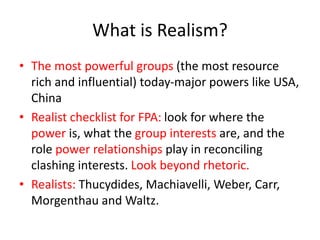 What is Realism?
• The most powerful groups (the most resource
rich and influential) today-major powers like USA,
China
• Realist checklist for FPA: look for where the
power is, what the group interests are, and the
role power relationships play in reconciling
clashing interests. Look beyond rhetoric.
• Realists: Thucydides, Machiavelli, Weber, Carr,
Morgenthau and Waltz.
 