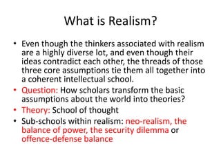 What is Realism?
• Even though the thinkers associated with realism
are a highly diverse lot, and even though their
ideas contradict each other, the threads of those
three core assumptions tie them all together into
a coherent intellectual school.
• Question: How scholars transform the basic
assumptions about the world into theories?
• Theory: School of thought
• Sub-schools within realism: neo-realism, the
balance of power, the security dilemma or
offence-defense balance
 