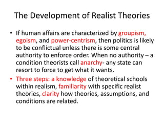 The Development of Realist Theories
• If human affairs are characterized by groupism,
egoism, and power-centrism, then politics is likely
to be conflictual unless there is some central
authority to enforce order. When no authority – a
condition theorists call anarchy- any state can
resort to force to get what it wants.
• Three steps: a knowledge of theoretical schools
within realism, familiarity with specific realist
theories, clarity how theories, assumptions, and
conditions are related.
 