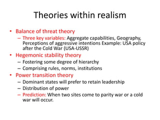 Theories within realism
• Balance of threat theory
– Three key variables: Aggregate capabilities, Geography,
Perceptions of aggressive intentions Example: USA policy
after the Cold War (USA-USSR)
• Hegemonic stability theory
– Fostering some degree of hierarchy
– Comprising rules, norms, institutions
• Power transition theory
– Dominant states will prefer to retain leadership
– Distribution of power
– Prediction: When two sites come to parity war or a cold
war will occur.
 