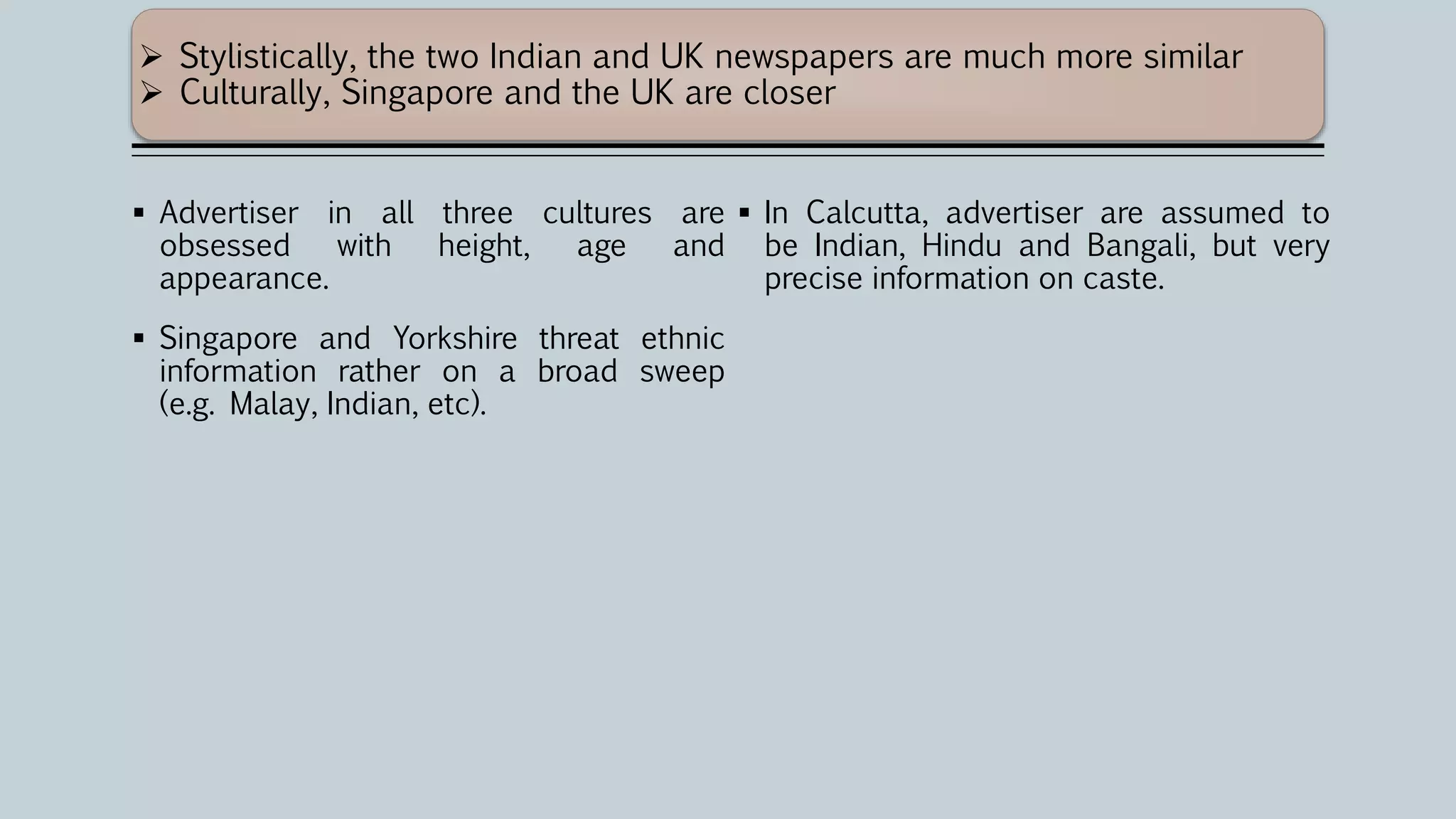  Advertiser in all three cultures are
obsessed with height, age and
appearance.
 Singapore and Yorkshire threat ethnic
information rather on a broad sweep
(e.g. Malay, Indian, etc).
 In Calcutta, advertiser are assumed to
be Indian, Hindu and Bangali, but very
precise information on caste.
 Stylistically, the two Indian and UK newspapers are much more similar
 Culturally, Singapore and the UK are closer
 