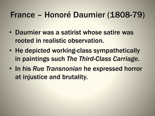 France – Honoré Daumier (1808-79)
• Daumier was a satirist whose satire was
rooted in realistic observation.
• He depicted working-class sympathetically
in paintings such The Third-Class Carriage.
• In his Rue Transnonian he expressed horror
at injustice and brutality.
 