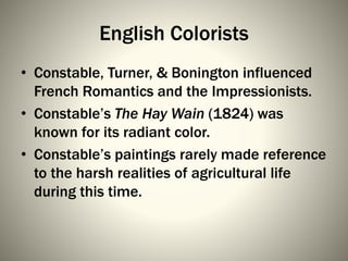 English Colorists
• Constable, Turner, & Bonington influenced
French Romantics and the Impressionists.
• Constable’s The Hay Wain (1824) was
known for its radiant color.
• Constable’s paintings rarely made reference
to the harsh realities of agricultural life
during this time.
 