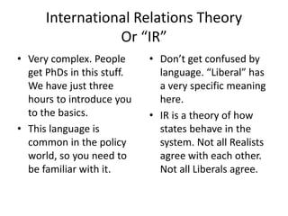 International Relations Theory
Or “IR”
• Very complex. People
get PhDs in this stuff.
We have just three
hours to introduce you
to the basics.
• This language is
common in the policy
world, so you need to
be familiar with it.
• Don’t get confused by
language. “Liberal” has
a very specific meaning
here.
• IR is a theory of how
states behave in the
system. Not all Realists
agree with each other.
Not all Liberals agree.
 