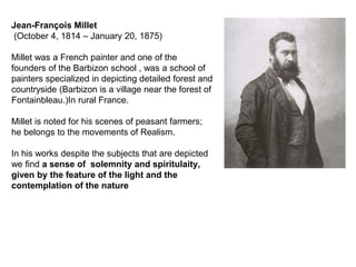 Jean-François Millet
(October 4, 1814 – January 20, 1875)
Millet was a French painter and one of the
founders of the Barbizon school , was a school of
painters specialized in depicting detailed forest and
countryside (Barbizon is a village near the forest of
Fontainbleau.)In rural France.
Millet is noted for his scenes of peasant farmers;
he belongs to the movements of Realism.
In his works despite the subjects that are depicted
we find a sense of solemnity and spiritulaity,
given by the feature of the light and the
contemplation of the nature
 