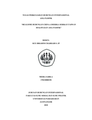 TUGAS PERKULIAHAN HUBUNGAN INTERNASIONAL
ASIA PASIFIK
“REALISME HUBUNGAN CHINA-AMERIKA SERIKAT-TAIWAN
DI KAWASAN ASIA PASIFIK”
DOSEN:
OCE IBRAHIM CHAIRIADI S. IP
MEIRA SABILA
170210080150
JURUSAN HUBUNGAN INTERNASIONAL
FAKULTAS ILMU SOSIAL DAN ILMU POLITIK
UNIVERSITAS PADJADJARAN
JATINANGOR
2010
 