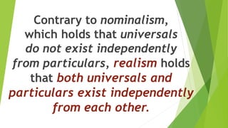 Contrary to nominalism,
which holds that universals
do not exist independently
from particulars, realism holds
that both universals and
particulars exist independently
from each other.
 