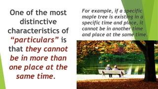One of the most
distinctive
characteristics of
“particulars” is
that they cannot
be in more than
one place at the
same time.
For example, if a specific
maple tree is existing in a
specific time and place, it
cannot be in another time
and place at the same time.
 