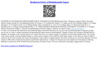 Realism in Poetry of Rabindranath Tagore
SYNOPSIS OF THE RESEARCH PROGRAMME FOR Ph. D DEGREE IN ENGLISH Research Topic: "Realism in Tagore's Poetry" Research
Scholar: (Sumer Prasad) S/o Late Mahendra Prasad Vill. Semari, P. O. Gothain Dist. Ballia, U. P. Supervisor:Dr.( Ravi Shankar Singh) P. G. College,
Ghazipur U. P. Co–Supervisor:Dr. (A. K. Mishra) Reader, Dept. of English D. C. S. K. (P. G.) College, Mau, U. P. Research Centre:D. C. S.
Khandelwal (P. G.) College, Maunath Bhanja Mau, U. P. VEER BAHADUR SINGH PURVANCHAL UNIVERSITY, JAUNPUR (U. P.) Chapter
Scheme Introduction Chapter 1: Towards an understanding of Realism Chapter 2: Realism in Tagore's Poetry...show more content...
It is thus, not concerned with idealization with rendering things as beautiful when they are not, or in any way presenting them in any guise as they
are not; nor, as a rule, is realism concerned with presenting the supra normal or transcendental" Though, of course, the writings of Richard Rolle of
Hampole, for example, or the mystical poems of St. John of the Cross, are realistic enough if we believe in God and the spiritual order. The writing
of the mystic and the visionary perhaps belongs to a rather special category which might be called 'Super reality; on the whole one tends to think of
realism in terms of the everyday, the normal, the pragmatic, more crudely, it suggests jackers off, sleeves rolled up, a 'no nonsense' approach. The term
realism in 20th century trends and movements can be better understood as, "a mode of writing that gives the impression of recording or reflecting
faithfully an actual way of life" (Oxford Concise Dictionary of Literary Terms). The term, sometimes confusingly, suggests both to a literary
Get more content on HelpWriting.net
 