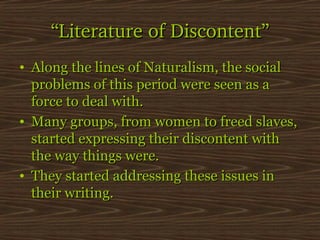 “Literature of Discontent”
• Along the lines of Naturalism, the social
problems of this period were seen as a
force to deal with.
• Many groups, from women to freed slaves,
started expressing their discontent with
the way things were.
• They started addressing these issues in
their writing.

 