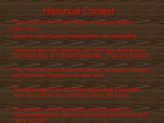 Historical Context
• Population of the United States is growing rapidly.
(1865 -1915)
• Science, industry and transportation are expanding.
• Literature also was growing, but most new writers were
not Romantics or Transcendentalists. They are Realists.
• The “Frontier” did not exist as before; its legacy changed
and impacted Realists in its new form.
• The aftermath of the Civil War meant that Americans
were less certain and optimistic about the future.
• The idealism of the Romantics and philosophy of
2
Transcendentalists seemed out of date and irrelevant to
many readers.

 