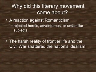 Why did this literary movement
come about?
• A reaction against Romanticism
– rejected heroic, adventurous, or unfamiliar
subjects

• The harsh reality of frontier life and the
Civil War shattered the nation’s idealism

 