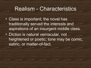 Realism - Characteristics
• Class is important; the novel has
traditionally served the interests and
aspirations of an insurgent middle class.
• Diction is natural vernacular, not
heightened or poetic; tone may be comic,
satiric, or matter-of-fact.

 