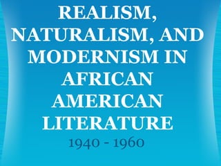 1940 - 1960 REALISM, NATURALISM, AND MODERNISM IN AFRICAN AMERICAN LITERATURE 