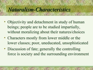 Naturalism-Characteristics Objectivity and detachment in study of human beings; people are to be studied impartially, without moralizing about their natures/choices Characters mostly from lower middle or the lower classes; poor, uneducated, unsophisticated Discussion of fate; generally the controlling force is society and the surrounding environment 