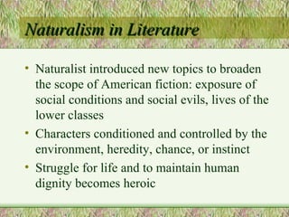 Naturalism in Literature Naturalist introduced new topics to broaden the scope of American fiction: exposure of social conditions and social evils, lives of the lower classes Characters conditioned and controlled by the environment, heredity, chance, or instinct Struggle for life and to maintain human dignity becomes heroic 