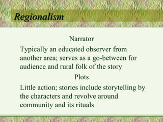 Regionalism Narrator Typically an educated observer from another area; serves as a go-between for audience and rural folk of the story Plots Little action; stories include storytelling by the characters and revolve around community and its rituals 