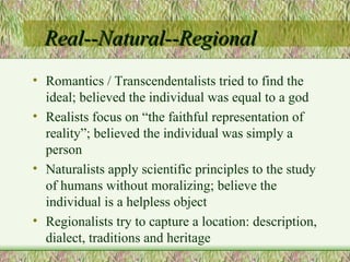 Real--Natural--Regional Romantics / Transcendentalists tried to find the ideal; believed the individual was equal to a god Realists focus on “the faithful representation of reality”; believed the individual was simply a person Naturalists apply scientific principles to the study of humans without moralizing; believe the individual is a helpless object Regionalists try to capture a location: description, dialect, traditions and heritage 