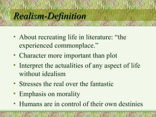 Realism-Definition About recreating life in literature: “the experienced commonplace.” Character more important than plot Interpret the actualities of any aspect of life without idealism Stresses the real over the fantastic Emphasis on morality Humans are in control of their own destinies 
