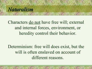 Naturalism Characters  do not  have free will; external and internal forces, environment, or heredity control their behavior. Determinism: free will does exist, but the will is often enslaved on account of different reasons. 