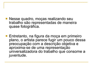 Nesse quadro, moças realizando seu trabalho são representadas de maneira quase fotográfica.  Entretanto, na figura da moça em primeiro plano, o artista parece fugir um pouco dessa preocupação com a descrição objetiva e aproxima-se de uma representação universalizadora do trabalho que consome a juventude. 