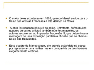 O maior deles aconteceu em 1863, quando Manet enviou para o Salão dos Artistas Franceses a tela  Almoço na Relva. A obra foi recusada pelo júri do salão. Entretanto, como muitos quadros de outros artistas também não foram aceitos, os autores recorreram ao Imperador Napoleão III, que determinou a montagem de uma exposição paralela à oficial e que se chamou Salão dos Recusados. Esse quadro de Manet causou um grande escândalo na época por representar uma mulher nua em companhia de dois homens elegantemente vestidos.  