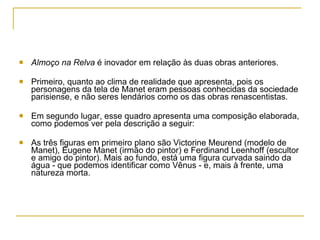 Almoço na Relva  é inovador em relação às duas obras anteriores. Primeiro, quanto ao clima de realidade que apresenta, pois os personagens da tela de Manet eram pessoas conhecidas da sociedade parisiense, e não seres lendários como os das obras renascentistas.  Em segundo lugar, esse quadro apresenta uma composição elaborada, como podemos ver pela descrição a seguir: As três figuras em primeiro plano são Victorine Meurend (modelo de Manet), Eugene Manet (irmão do pintor) e Ferdinand Leenhoff (escultor e amigo do pintor). Mais ao fundo, está uma figura curvada saindo da água - que podemos identificar como Vênus - e, mais à frente, uma natureza morta. 