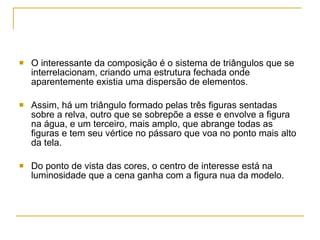 O interessante da composição é o sistema de triângulos que se interrelacionam, criando uma estrutura fechada onde aparentemente existia uma dispersão de elementos.  Assim, há um triângulo formado pelas três figuras sentadas sobre a relva, outro que se sobrepõe a esse e envolve a figura na água, e um terceiro, mais amplo, que abrange todas as figuras e tem seu vértice no pássaro que voa no ponto mais alto da tela. Do ponto de vista das cores, o centro de interesse está na luminosidade que a cena ganha com a figura nua da modelo. 