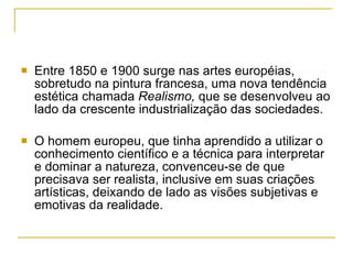 Entre 1850 e 1900 surge nas artes européias, sobretudo na pintura francesa, uma nova tendência estética chamada  Realismo,  que se desenvolveu ao lado da crescente industrialização das sociedades.  O homem europeu, que tinha aprendido a utilizar o conhecimento científico e a técnica para interpretar e dominar a natureza, convenceu-se de que precisava ser realista, inclusive em suas criações artísticas, deixando de lado as visões subjetivas e emotivas da realidade. 
