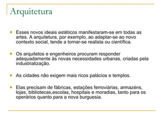 Arquitetura Esses novos ideais estéticos manifestaram-se em todas as artes. A arquitetura, por exemplo, ao adaptar-se ao novo contexto social, tende a tornar-se realista ou científica.  Os arquitetos e engenheiros procuram responder adequadamente às novas necessidades urbanas, criadas pela industrialização.  As cidades não exigem mais ricos palácios e templos. Elas precisam de fábricas, estações ferroviárias, armazéns, lojas, bibliotecas,escolas, hospitais e moradias, tanto para os operários quanto para a nova burguesia. 