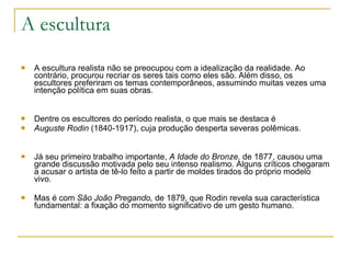 A escultura A escultura realista não se preocupou com a idealização da realidade. Ao contrário, procurou recriar os seres tais como eles são. Além disso, os escultores preferiram os temas contemporâneos, assumindo muitas vezes uma intenção política em suas obras. Dentre os escultores do período realista, o que mais se destaca é Auguste Rodin  (1840-1917), cuja produção desperta severas polêmicas. Já seu primeiro trabalho importante,  A Idade do Bronze,  de 1877, causou uma grande discussão motivada pelo seu intenso realismo. Alguns críticos chegaram a acusar o artista de tê-lo feito a partir de moldes tirados do próprio modelo vivo.  Mas é com  São João Pregando,  de 1879, que Rodin revela sua característica fundamental: a fixação do momento significativo de um gesto humano. 