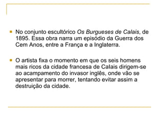 No conjunto escultórico  Os Burgueses de Calais , de 1895. Essa obra narra um episódio da Guerra dos Cem Anos, entre a França e a Inglaterra.  O artista fixa o momento em que os seis homens mais ricos da cidade francesa de CaIais dirigem-se ao acampamento do invasor inglês, onde vão se apresentar para morrer, tentando evitar assim a destruição da cidade. 