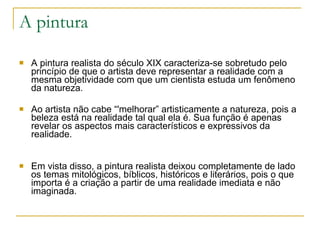 A pintura A pintura realista do século XIX caracteriza-se sobretudo pelo princípio de que o artista deve representar a realidade com a mesma objetividade com que um cientista estuda um fenômeno da natureza.  Ao artista não cabe “'melhorar” artisticamente a natureza, pois a beleza está na realidade tal qual ela é. Sua função é apenas revelar os aspectos mais característicos e expressivos da realidade. Em vista disso, a pintura realista deixou completamente de lado os temas mitológicos, bíblicos, históricos e literários, pois o que importa é a criação a partir de uma realidade imediata e não imaginada. 